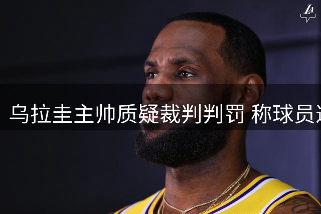 乌拉圭主帅质疑裁判判罚 称球员遭遇不公待遇