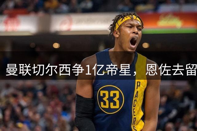 曼联切尔西争1亿帝星，恩佐去留定蓝军引援命运