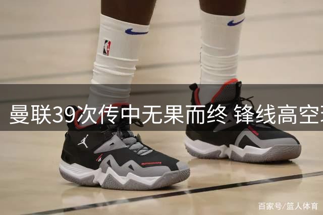 曼联39次传中无果而终 锋线高空球效率堪忧
