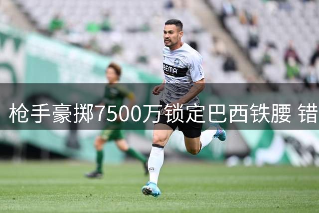 枪手豪掷7500万锁定巴西铁腰 错失维尼修斯激活B计划