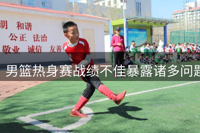 男篮热身赛战绩不佳暴露诸多问题