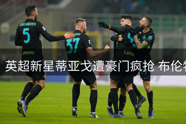 英超新星蒂亚戈遭豪门疯抢 布伦特福德为何坚决不卖？