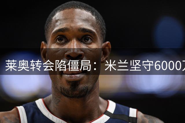 莱奥转会陷僵局：米兰坚守6000万底线 球员倾向留队不续约