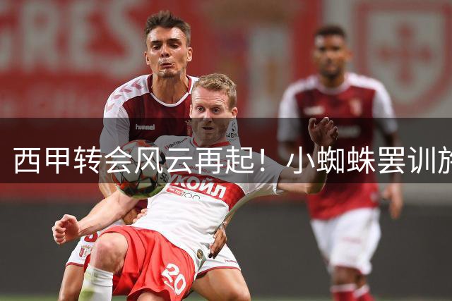 西甲转会风云再起！"小蜘蛛"罢训施压引马竞高层震怒