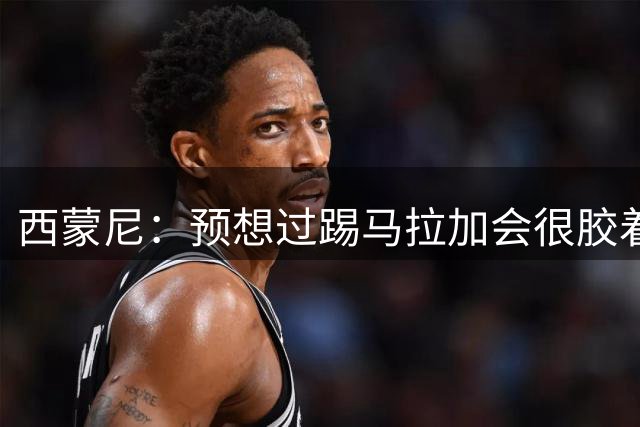 西蒙尼：预想过踢马拉加会很胶着；替补球员弥补了上半场不足