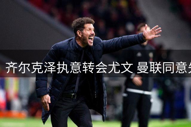 齐尔克泽执意转会尤文 曼联同意先租后卖